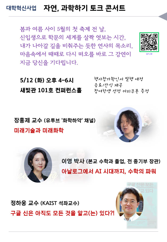 안녕하세요?

자율전공학부 및 자연과학대학 신입생 여러분을 '자연, 과학하기' 토크 콘서트에 초대합니다!
이번 강연이 여러분의 전공과 진로에 대해 생각해 보는 좋은 기회가 되길 바랍니다.
많은 참여와 관심 부탁드립니다.

대상: 자연대 및 자율전공학부 신입생
일시: 5/12(화) 오후 4-6시 
장소: 새빛관 101호 컨퍼런스홀

연사: 
1. 장홍제 교수 (광운대 화학과, 유투브 '화학하악' 채널 운영) 
   → 미래기술과 미래화학 
   (우주시대와 첨단과학 기술에서의 화학)
   
2. 이영 박사 (전 중기부 장관, 광운대 수학과 졸) 
   → 아날로그에서 AI 시대까지, 수학의 파워
   (AI 시대, 변화, 준비, 내면의 견고함, 리더쉽, 기술관료의 시대)
   
3. 정하웅 교수 (KAIST 석좌교수) 
   → 구글 신은 아직도 모든 것을 알고(는) 있다?!
   (네트워크, 데이터, AI)


자연, 과학하기 토크 콘서트 행사 네이버폼 안내장
https://naver.me/FbViYbKx 

행사참가확인서 발행 예정입니다. 이 시간에 수강 중인 다른 강의가 있어도 참석 가능합니다.
강연에서 질문에 참여한 학생과 강연 후 설문 참여하고 선정된 학생에게 커피 쿠폰 증정됩니다.  
강연회 전 음료, 강연회 후 간식 제공될 예정입니다.  

감사합니다.

자연과학대학 학장 드림