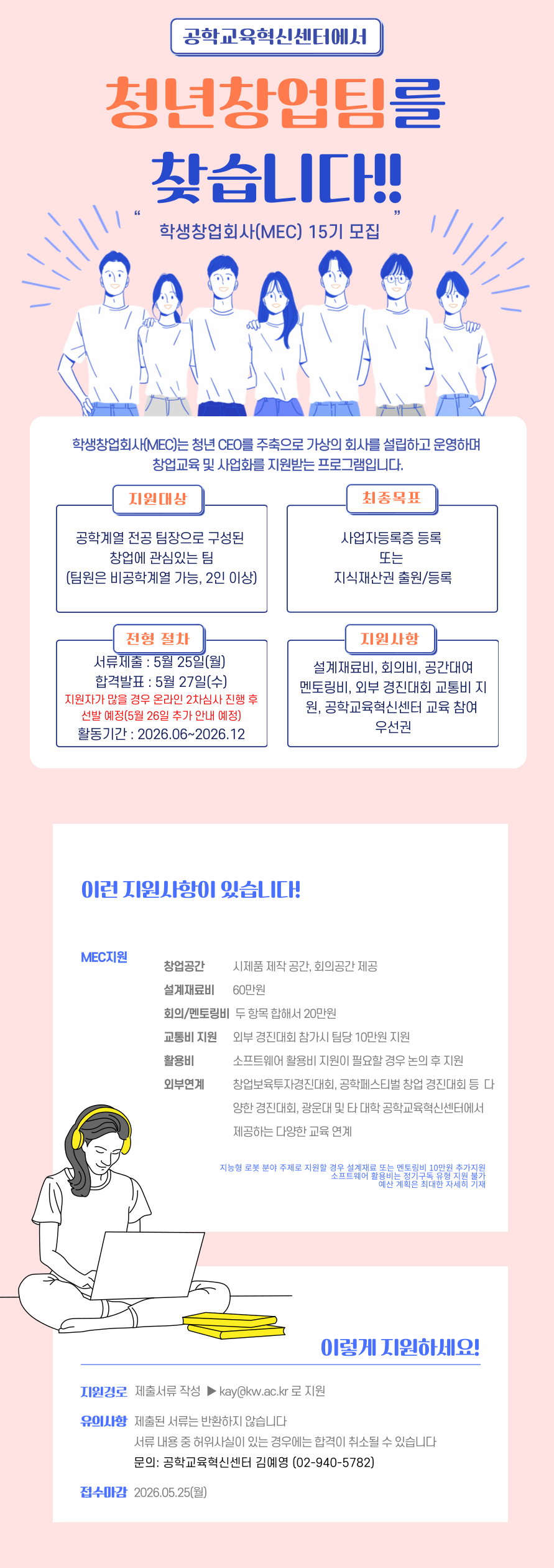 가. 사 업 명 : 학생창업회사(MEC, My Engineering Company) 15기 모집 심사 및 운영  

운영기간
- 2026. 6월 중순 ~ 2026. 12월
참가대상
- 창업에 관심 있는 2인 이상 학생으로 구성된 팀(팀장은 반드시 공학계열)
- 8팀 내외로 모집 예정
공모분야
- 순수 전공기술분야
- 융합기술분야
- 기타분야
최종목표
- 최종목표 사업자등록증 등록(최소한 지식재산권 출원 또는 등록 1건) 독려

나. 모집 및 프로그램 일정

모집/과제 접수
- 2026.05.13. ~ 2026.05.26. 
제출 서류
- 회사설립신청서
- 사업제안서
심사 일정
- 8팀 초과일 경우 05. 27. ~ 05.28. 사이에 온라인으로 진행
과제부여 OT
- 2026.06. 첫주 중 각 팀장과 맞는 시간으로 조율
아이디어 설계
- 2026. 6월 ~ 2026. 12월 
성과보고회
- 2026. 12월 중

다. 지원사항

설계재료비
- 60만원 
회의비/
멘토링비
- 두 항목 합해서 20만원
- 회의비(1인 1.5만원), 멘토링비(1인 1시간 10만원)
소프트웨어활용비
- 데이터베이스 네트워크 이용료, 웹서버 대여비(전체 팀 총합 최대 50만원)
교통비
- 외부 경진대회/박람회/학술대회 참가 시 실비 지원
- 팀당 10만원 
창업 공간
- 융합디자인씽킹랩 사용
연계프로그램
- 센터의 프로그램(지능형로봇 컨소시엄 공유 프로그램 포함) 지원 시 우선권 부여
분야 혜택
- 지능형 로봇 분야로 지원할 경우 설계재료비 또는 멘토링비로 10만원 추가 지원

