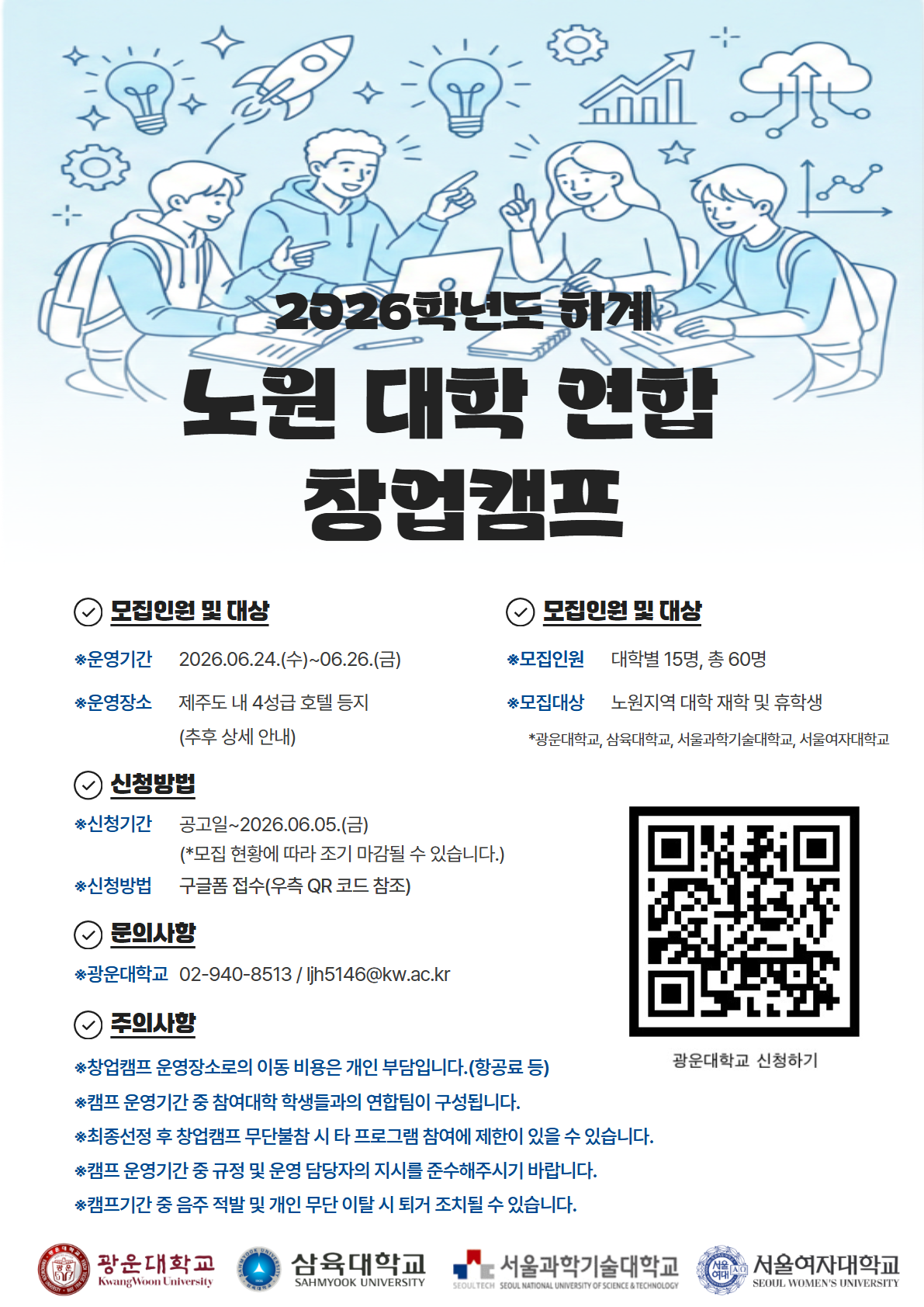 2026학년도 하계 노원 대학 연합 창업캠프 모집 포스터.
상단에는 대학생 4명이 노트북과 자료를 두고 회의하는 일러스트가 있으며, 로켓·전구·그래프 아이콘이 배치되어 있다. 중앙에는 “2026학년도 하계 노원 대학 연합 창업캠프”라는 제목이 크게 표시되어 있다.

포스터 내용:

운영기간: 2026년 6월 24일(수) ~ 6월 26일(금)
운영장소: 제주도 내 4성급 호텔 등지(추후 상세 안내)
모집인원: 대학별 15명, 총 60명
모집대상: 노원지역 대학 재학생 및 휴학생
(광운대학교, 삼육대학교, 서울과학기술대학교, 서울여자대학교)
신청기간: 공고일 ~ 2026년 6월 5일(금)
※ 모집 현황에 따라 조기 마감 가능
신청방법: 구글폼 접수(우측 QR코드 참조)
문의: 광운대학교 02-940-8513 / ljh5146@kw.ac.kr

주의사항:

창업캠프 운영 장소 이동 비용(항공료 등)은 개인 부담
캠프 기간 중 참여 대학 학생들과 연합팀 구성
최종 선정 후 무단 불참 시 타 프로그램 참여 제한 가능
운영 규정 및 담당자 지시 준수 필요
음주 적발 및 무단 이탈 시 퇴거 조치 가능

우측 하단에는 신청용 QR코드가 있으며, 하단에는 광운대학교·삼육대학교·서울과학기술대학교·서울여자대학교 로고가 배치되어 있다.