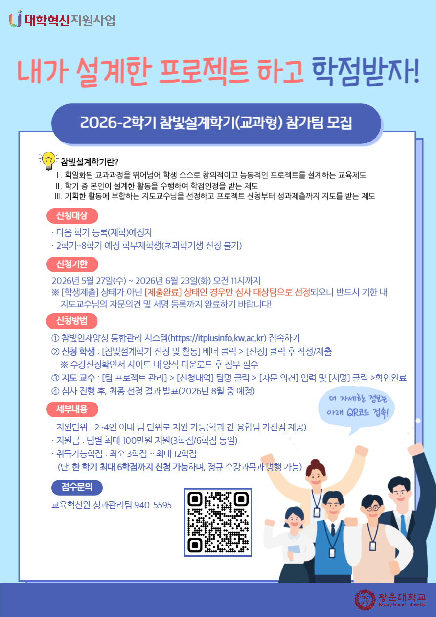 2026-2 참빛설계학기(교과형) 참가팀 모집 안내

참빛설계학기란?
1. 획일하된 교과과정을 뛰어넘어 학생 스스로 창의적이고 능동적인 프로젝트를 설계하는 교육제도
2. 학기 중 본인이 설계한 활동을 수행하여 학점인정을 받는 제도
3. 기획한 활동에 부합하는 지도교수님을 선정하고 프로젝트 신청부터 성과제출까지 지도를 받는 제도

신청대상
- 다음 학기 등록(재학)예정자
- 2학기~8학기 예정 학부재학생(초과학기생 신청 불가)

신청기한
- 2026년 5월 27일(수)~2026년 6월 23일(화) 오전 11시까지
  ※ [학생제출] 상태가 아닌 [제출완료] 상태인 경우만 심사 대상팀으로 선정되오니 반드시 기한 내 
     지도교수님의 자문의견 및 서명 등록까지 완료하기 바랍니다.

신청방법
① 참빛인재양성 통합관리 시스템(https://itplusinfo.kw.ac.kr) 접속하기
② 신청 학생 : [참빛설계학기 신청 및 활동] 배너 클릭 > [신청] 클릭 후 작성/제출&nbsp;&nbsp;
&nbsp; &nbsp; ※ 수강신청확인서 사이트 내 양식 다운로드 후 첨부 필수
③ 지도 교수 : [팀 프로젝트 관리] > [신청내역] 팀명 클릭 > [자문 의견] 입력 및 [서명] 클릭 >확인완료
④ 심사 진행 후, 최종 선정 결과 발표(2026년 8월 중 예정)

세부내용
- 지원단위: 2~4인 이내 팀 단위로 지원 가능
- 지원금: 팀별 최대 100만원 지원(3학점/6학점 동일)
- 취득가능학점: 최소 3학점~최대 12학점
  (단, 한 학기 최대 6학점까지 신청 가능하며, 정규 수강과목 병행 가능)

접수문의
- 교육혁신원 성과관리팀 940-5595


★ 연결URL : https://itplusinfo.kw.ac.kr