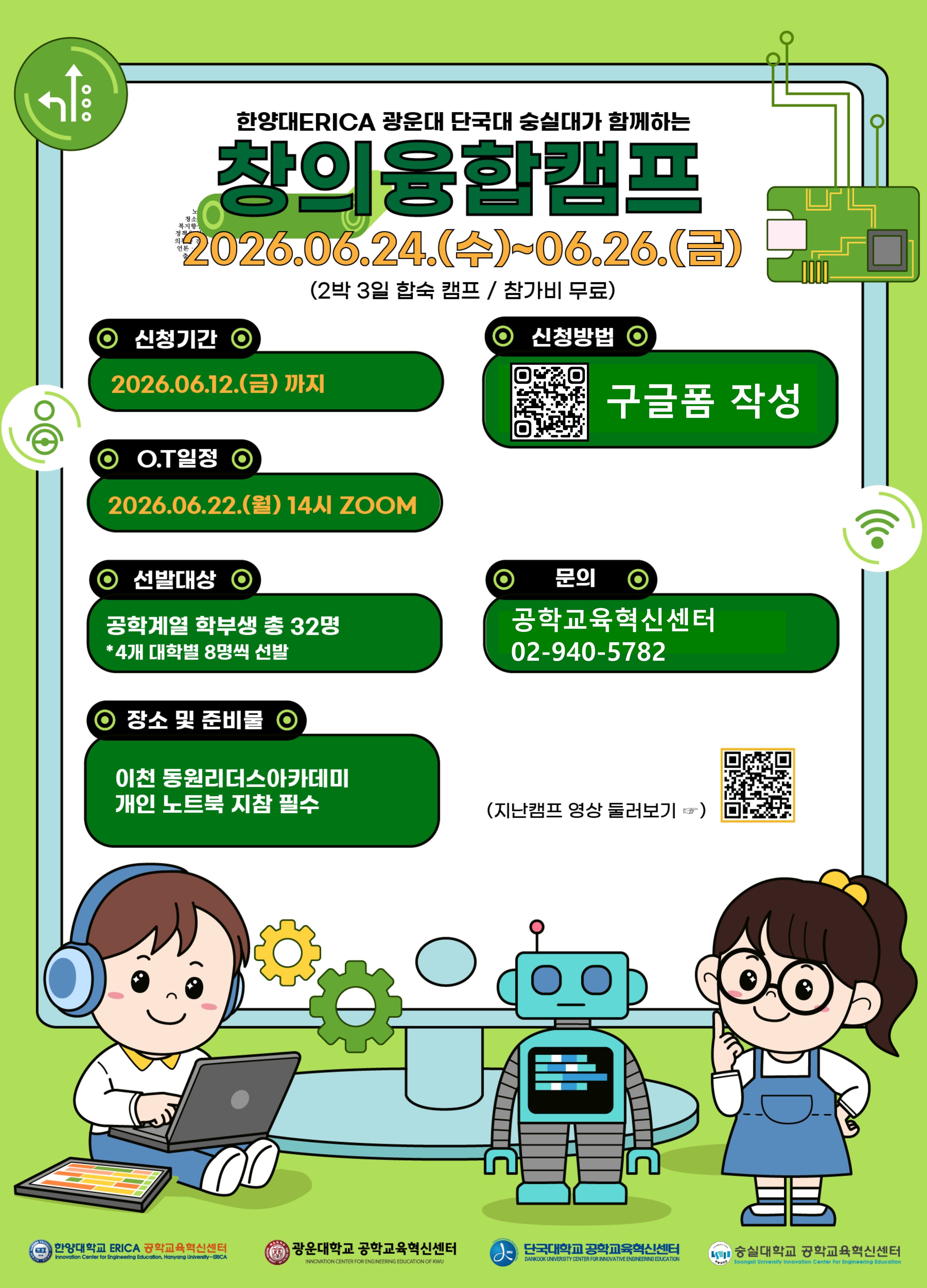 1) 행사명 : 2026 지능형 로봇 산업분야 컨소시엄 창의융합캠프(공식)
: 한양대ERICA, 광운대, 단국대, 숭실대가 함께하는 창의융합캠프(학생 모집용)
2) 주 최 : 한양대 ERICA 공학교육혁신센터
3) 주 관 : 한양대 ERICA, 단국대 공학교육혁신센터
4) 참 여 : 지능형 로봇 산업분야 컨소시엄 대학(한양대ERICA, 광운대, 단국대, 숭실대)
5) 주 제 : 지능형 로봇을 이용한 이천의 SDGs 아이디어 제안
6) 일 정 : 2026년 6월 24일(수) ~ 26일(금), 2박 3일
7) 장 소 : 동원리더스아카데미(이천)
8) 모집 인원 : 총 32명(각 대학별 8명)
9) 팀 구성 : 8팀(대학별 1인씩 4인을 1팀으로 구성)
10) 모집기간 : 2026년 5월 26일(화) ~ 6월 12일(금)
11) 교육 업체 : 바라