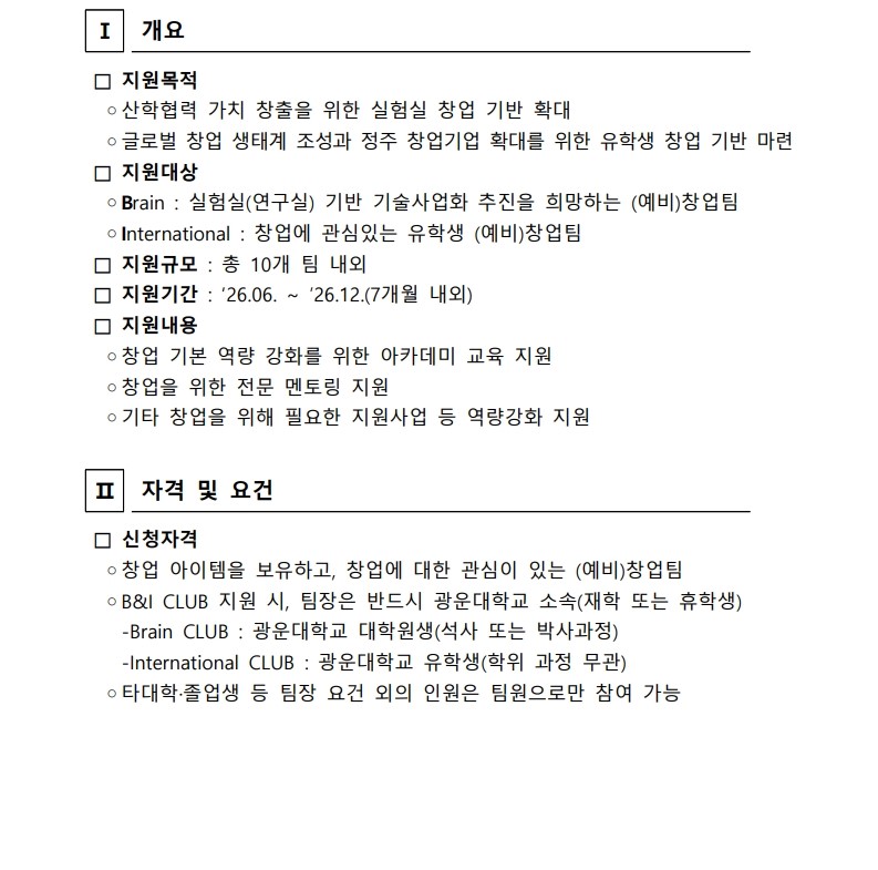 
Ⅰ

개요


 □ 지원목적
  ◦산학협력 가치 창출을 위한 실험실 창업 기반 확대
  ◦글로벌 창업 생태계 조성과 정주 창업기업 확대를 위한 유학생 창업 기반 마련
 □ 지원대상
  ◦Brain : 실험실(연구실) 기반 기술사업화 추진을 희망하는 (예비)창업팀
  ◦International : 창업에 관심있는 유학생 (예비)창업팀
 □ 지원규모 : 총 10개 팀 내외
 □ 지원기간 : ‘26.06. ~ ’26.12.(7개월 내외)
 □ 지원내용
  ◦창업 기본 역량 강화를 위한 아카데미 교육 지원
  ◦창업을 위한 전문 멘토링 지원
  ◦기타 창업을 위해 필요한 지원사업 등 역량강화 지원


Ⅱ

자격 및 요건


 □ 신청자격
  ◦창업 아이템을 보유하고, 창업에 대한 관심이 있는 (예비)창업팀
  ◦B&I CLUB 지원 시, 팀장은 반드시 광운대학교 소속(재학 또는 휴학생)
    -Brain CLUB : 광운대학교 대학원생(석사 또는 박사과정)
    -International CLUB : 광운대학교 유학생(학위 과정 무관)
  ◦타대학·졸업생 등 팀장 요건 외의 인원은 팀원으로만 참여 가능