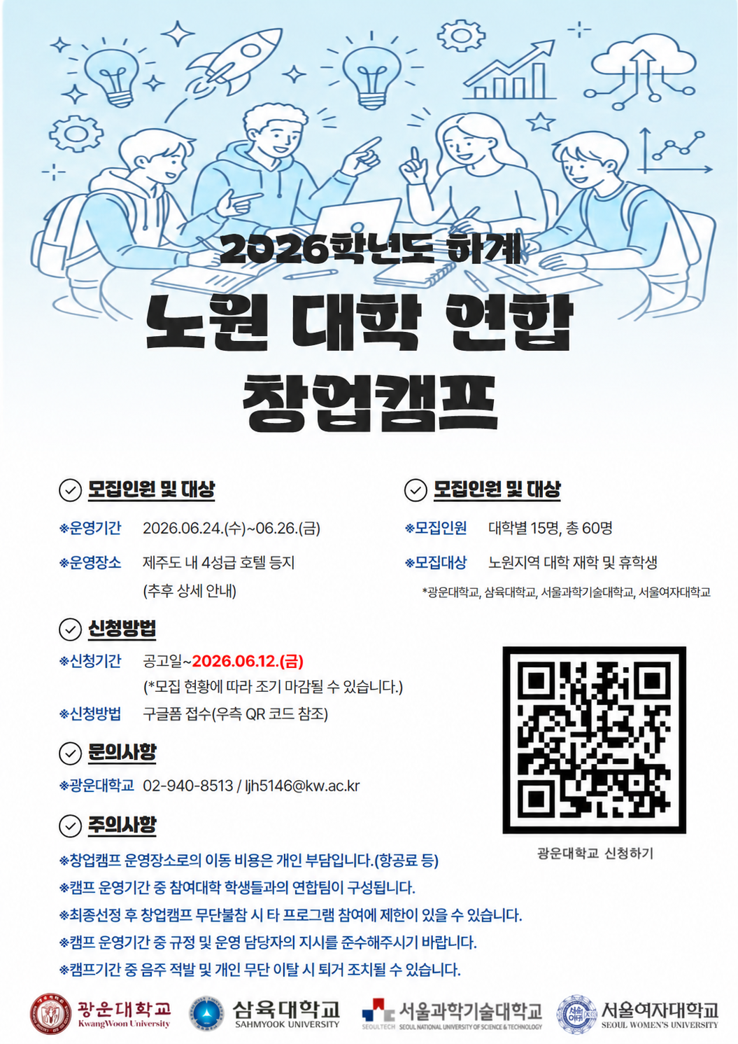 2026학년도 하계 노원 대학 연합 창업캠프 참가자 모집 포스터. 배경에는 학생 4명이 노트북과 자료를 놓고 창업 아이디어를 논의하는 일러스트가 있으며, 전구·로켓·그래프 등의 창업 관련 아이콘이 배치되어 있다.

캠프명은 '2026학년도 하계 노원 대학 연합 창업캠프'이다. 운영기간은 2026년 6월 24일부터 6월 26일까지 2박 3일이며, 운영장소는 제주도 내 4성급 호텔 등으로 추후 상세 안내 예정이다.

모집인원은 대학별 15명씩 총 60명이며, 모집대상은 광운대학교, 삼육대학교, 서울과학기술대학교, 서울여자대학교 재학생 및 휴학생이다.

신청기간은 공고일로부터 2026년 6월 12일까지이며, 모집 현황에 따라 조기 마감될 수 있다. 신청방법은 구글폼 접수이며 포스터 우측의 QR코드를 통해 신청할 수 있다.

문의는 광운대학교 산학협력단(02-940-8513, jih5146@kw.ac.kr)으로 가능하다.

유의사항으로는 제주도 이동에 필요한 항공료 등 교통비는 참가자 개인 부담이며, 캠프 기간 중 대학 간 연합팀이 구성된다. 최종 선정 후 무단 불참 시 향후 프로그램 참여에 제한이 있을 수 있으며, 운영 규정과 담당자 지시를 준수해야 한다. 캠프 기간 중 음주 적발 또는 무단 이탈 시 퇴교 조치될 수 있다.

하단에는 광운대학교, 삼육대학교, 서울과학기술대학교, 서울여자대학교 로고가 표시되어 있다.