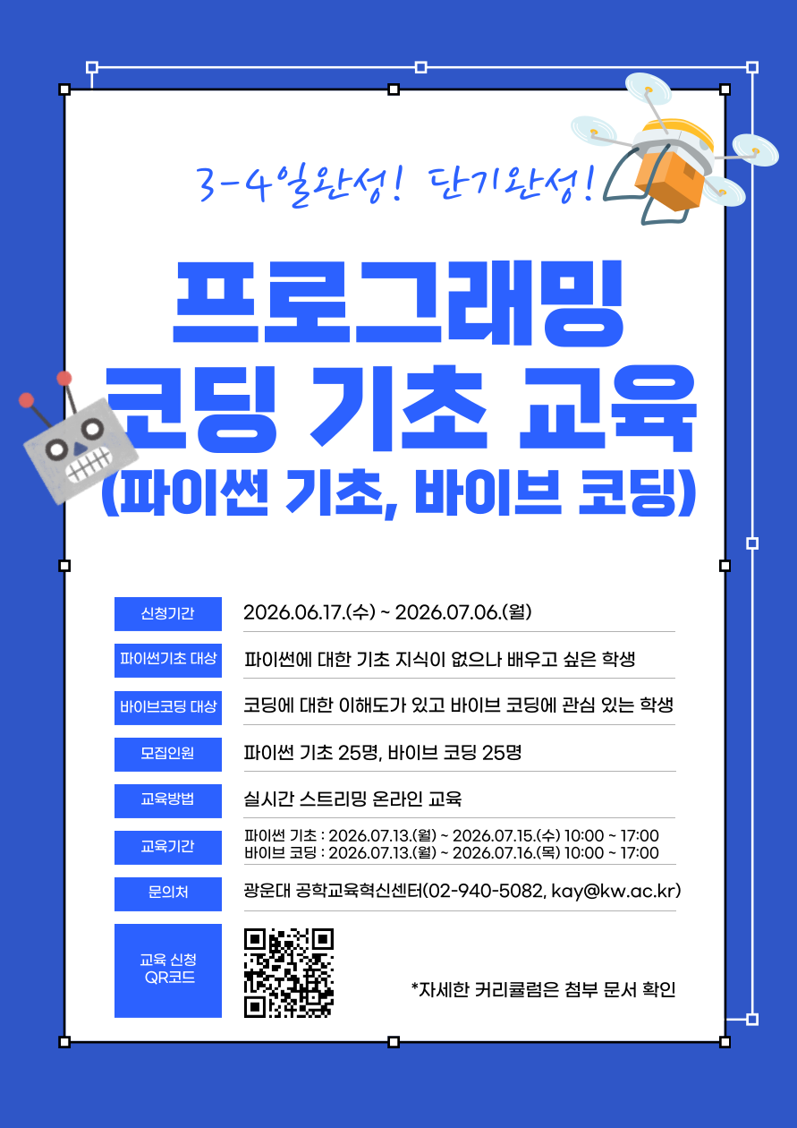 ① ICT 역량 향상을 위한 프로그래밍 코딩 기초 교육
      - 컴퓨팅사고 및 프로그래밍 기초 역량 향상을 위한 프로그램을 개설하여 운영
      - 프로그래밍언어, Python 기초, 알고리즘 코딩 등 기초 교육을 통한 코딩 기본기 확립
      - 전계열 재학생 수강 확대로 필수 교양 교과목의 성과 향상 지원
      - 전계역 재학생의 학습 수준과 전공 특성 및 최신 트랜드를 반영하여 2개 분반으로 구성, 최상의 학습성과 달성 지원

교육일정
파이썬 기초 교육(18시간)
바이브 코딩 교육(24시간)
1일
(6시간)
- 파이썬 소개 및 개발 환경 준비
- 기본 데이터 유형, 변수, 표준 함수
- 제어문, 복합 데이터유형, 함수, 클래스
- 모듈, 파일 입출력, 예외처리
- 바이브 코딩 개념 이해 및 실습
- DB 개념 이해 및 실습
2일
(6시간)
- 파이썬 코드 효율화
- 비정형 데이터 실습
- 챗봇 구현
- 수치 계산(Numpy)
- 데이터 분석(Pandas)
- 구글 AI Studio 실습
(페르소나 설정, 출력 형식 조정, API 키 발급)
3일
(6시간)
- 데이터 시각화(Matplotlib)
- 감성 분석
- 웹 스크래핑
- 공공 데이터 활용
- 스터디 모임 플랫폼 프로젝트
(기획, UI설계, DB 설계 및 구축, 기능구현)
4일
(6시간)
- 없음
- 스터디 모임 플랫폼 프로젝트
(기능 테스트 및 버그 수정, 배포, 개인별 발표 및 시연)

      - 교육 세부 계획
            · 교육대상 및 인원 : 분반 별 25명씩 총 50명
            · 교육일시 : 7월 3째주 중
            · 교육 진행방식 : 온라인 실시간 교육(2명의 주강사가 각 분반을 교육하
               고 Q&A 담당하는 보조강사 1명 상주)