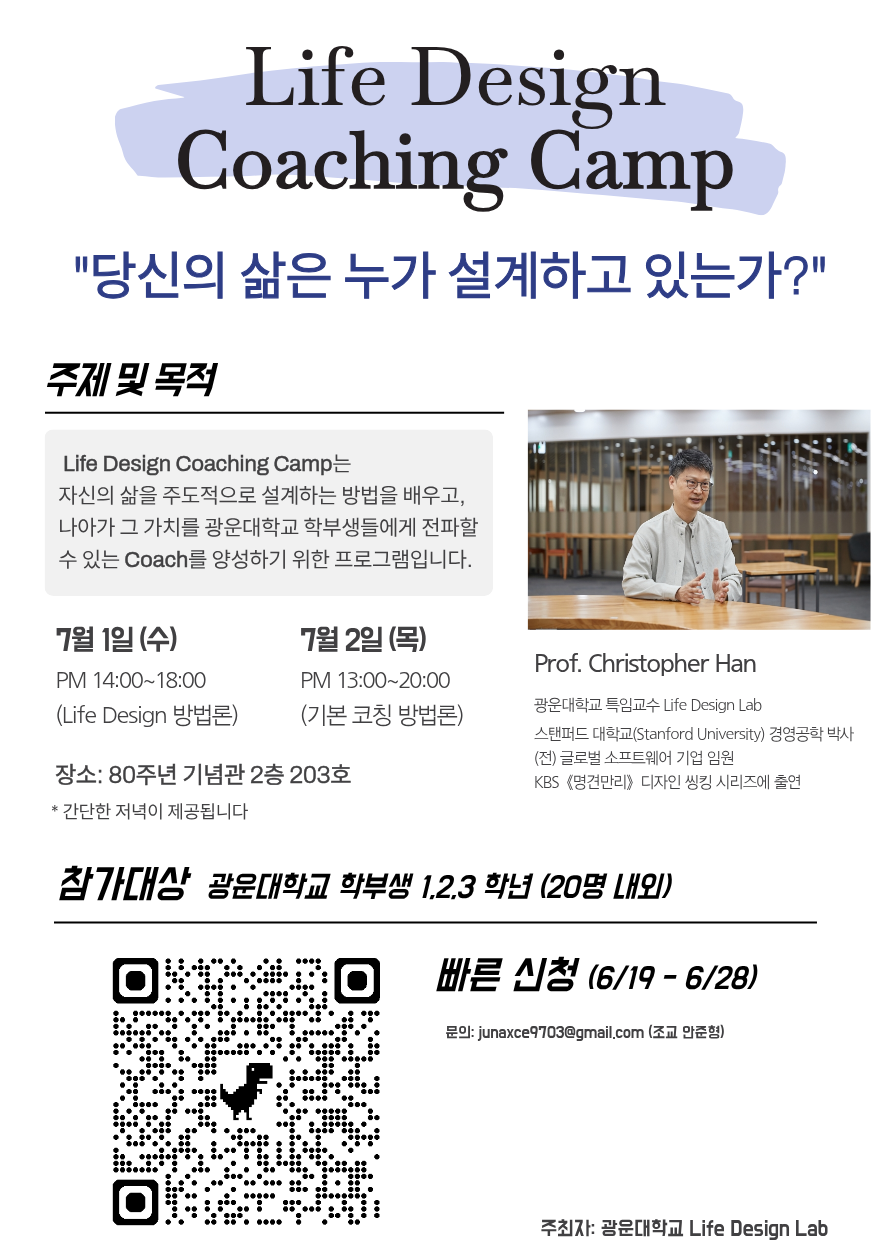 Christoper Han 교수가 7월 1일 진행하는 Life Design Coaching Camp에 대한 설명 포스터. 자신의 삶을 주도적으로 설계하는 방법을 배우고 나아가 그 가치를 광운대학교 학부생들에게 전파알 수 있는 Coach를 양성하기 위한 프로그램이며 7월 1일 오후 2~6시에 Life Design 방법론, 7월 2일 오후 1시~8시에 기본 코칭 방법론에 대해 강의하며 80주년 기념관 2층 203호에서 진행된다. 참가대상은 광운대 학부생 1,2,3 학년이며 20명 내외이다. 빠른 신청은 하단 QR코드를 통해 6/28까지 가능하다.