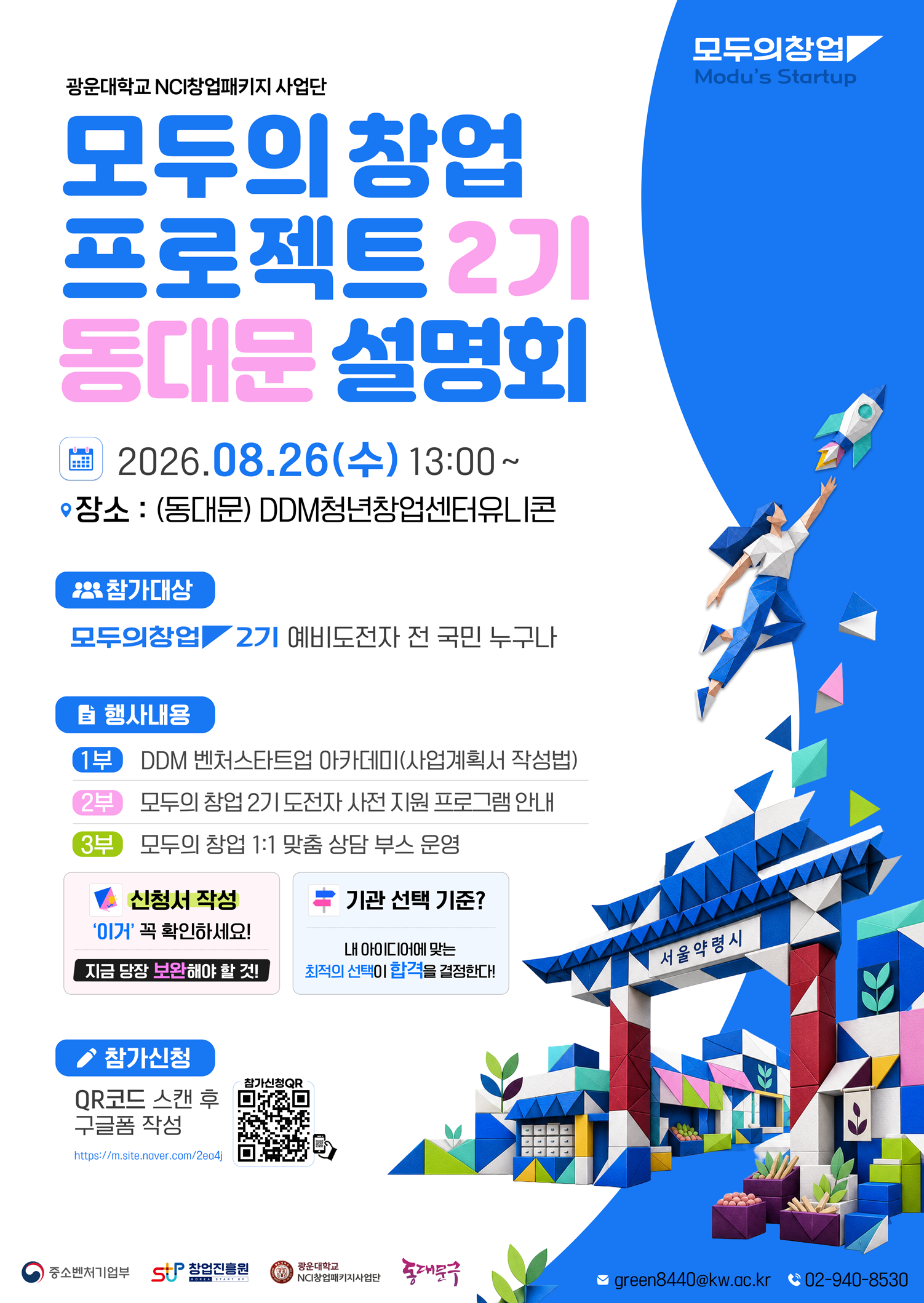 1. 행사개요

 - 일시 : 2026년 8월 26일(수) 13:00 ~ 17:00  

 - 장소 : DDM청년창업센터유니콘(동대문)

 - 대상 : '모두의 창업' 기술/일반분야 지원 희망자 및 관심 있는 예비창업자 누구나



2. 주요내용

 ① 모두의 창업 2기 설명회, Q&A ​

 ② 모두의 창업 2기 도전자 사전 지원 프로그램 안내, 1:1 상담

 ③ (특강) 통하는 아이디어, 돋보이는 신청서 작성법 강연

 

3. 참가신청 : https://forms.gle/uN8CoFkRpepR2xdQ8