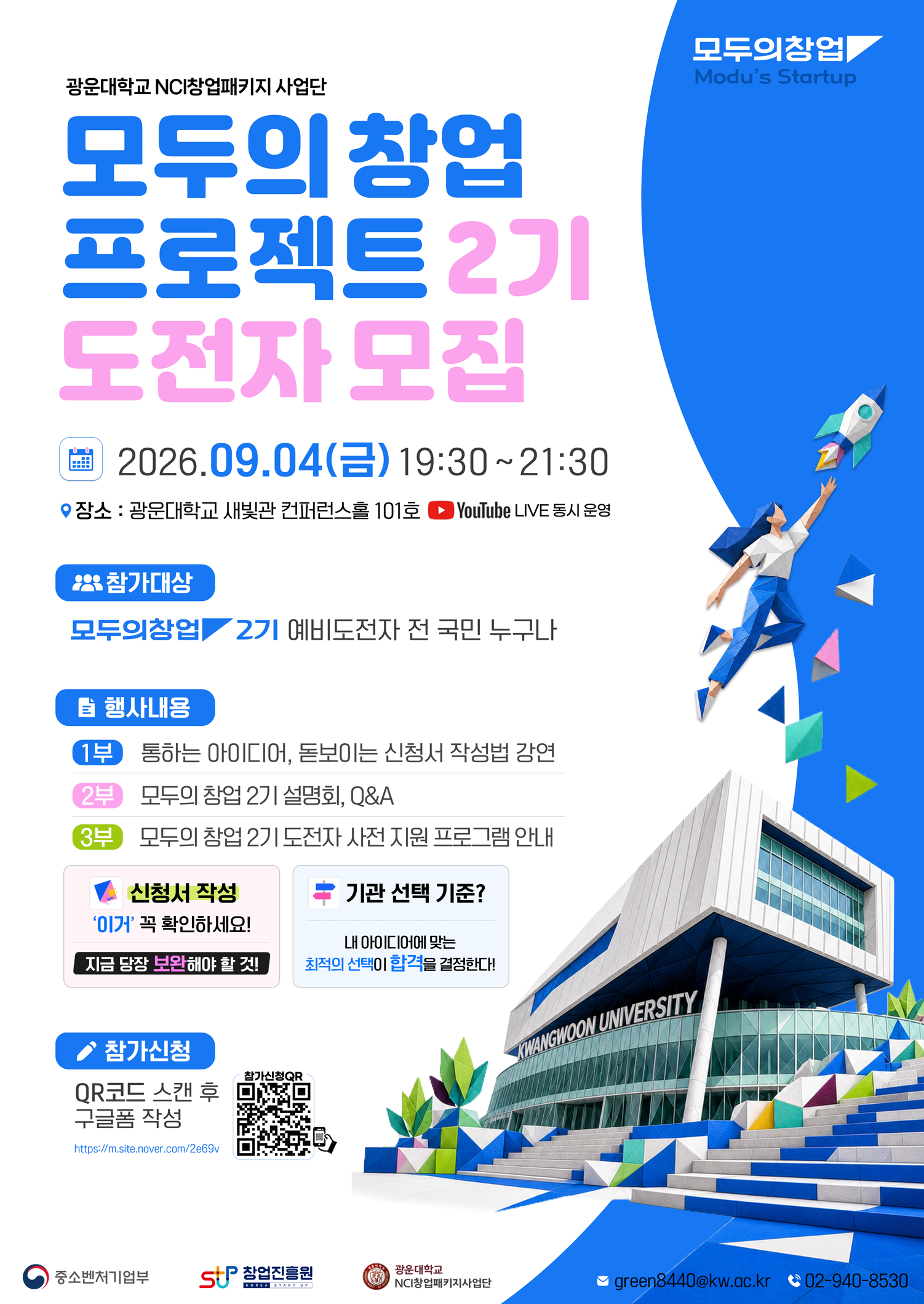 1. 행사개요

 - 일시 : 2026년 9월 4일(금) 19:30 ~ 21:30  

 - 장소 : 광운대학교 새빛관 컨퍼런스홀 101호

 - 대상 : '모두의 창업' 기술/일반분야 지원 희망자 및 관심 있는 예비창업자 누구나



2. 주요내용

 ① 통하는 아이디어, 돋보이는 신청서 작성법 강연

 ②​ 모두의 창업 프로젝트 설명회, Q&A ​

 ③ 모두의 창업 도전자 사전 지원 프로그램 안내

  *오프라인 참석자 대상, 희망시 기관 담당자와 1:1 상담 제공



3. 참가신청 : https://forms.gle/YBdDKxFp2J6LiWzo8