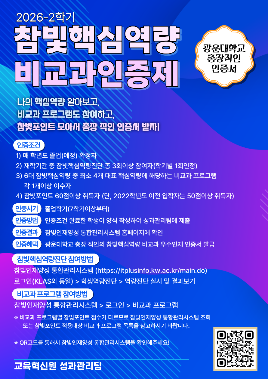 참빛인재양성 통합관리시스템 홈페이지 : https://itplusinfo.kw.ac.kr/main.do
 
첨부파일 : 2026학년도 2학기 참빛포인트 적용대상 비교과프로그램 목록
※해당이미지 클릭 시, 참빛인재양성 통합관리시스템 홈페이지로 이동됩니다.
참빛핵심역량 비교과인증제란? 

비교과인증제 안내링크 : https://itplusinfo.kw.ac.kr/user/extracurricular/extContent1.do?CURRENT_MENU_CODE=MENU4068&TOP_MENU_CODE=MENU2014

​1. 인증조건
 - 매 학년도 졸업(예정)확정자
 - 재학기간 중 참빛핵심역량진단 총 3회이상 참여자(학기별 1회인정)
 - 6대 참빛핵심역량 중 최소 4개 대표핵심역량에 해당하는 비교과 프로그램 각 1개이상 이수자
 - 참빛포인트 60점이상 취득자(단, 2022학년도 이전 입학자는 50점이상 취득자)

2. 인증시기 : 졸업학기(7학기이상부터)

3. 인증방법 : 인증조건 완료 한 학생이 양식 작성하여 성과관리팀에 제출

4. 인증결과 : 참빛인재양성 통합관리시스템 홈페이지에서 확인

5. 인증혜택 : 광운대학교 총장 직인의 참빛핵심역량 비교과 우수인재 인증서 발급

6. 참빛핵심역량진단 참여방법
  참빛인재양성 통합관리시스템 홈페이지 : https://itplusinfo.kw.ac.kr/main.do 
  로그인(KLAS와 동일) > 학생역량진단 > 역량진단 실시 및 결과보기
7. 비교과 프로그램 참여방법 : 참빛인재양성 통합관리시스템 > 로그인 > 비교과 프로그램

 ※ 비교과 프로그램별 참빛포인트 점수가 다르므로, 참빛인재양성 통합관리시스템 조회 또는 참빛포인트 적용대상 비교과 프로그램 목록을 참고하시기 바랍니다.​