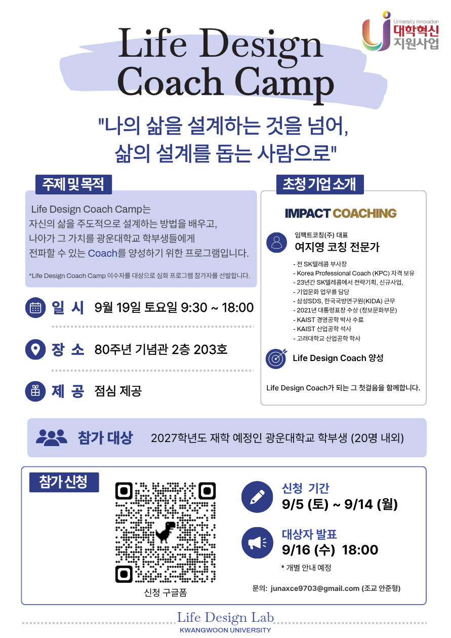 Life Design Coaching Camp 신청 안내 

 

​Life Design Coaching Camp는 자신의 삶을 주도적으로 설계하는 방법을 배우고 나아가 그 가치를 광운대학교 학부생들에게 전파할 수 있는 Coach를 양성하기 위한 프로그램입니다.

 

<세부 내용 안내>​

 

▶ 주제 : 