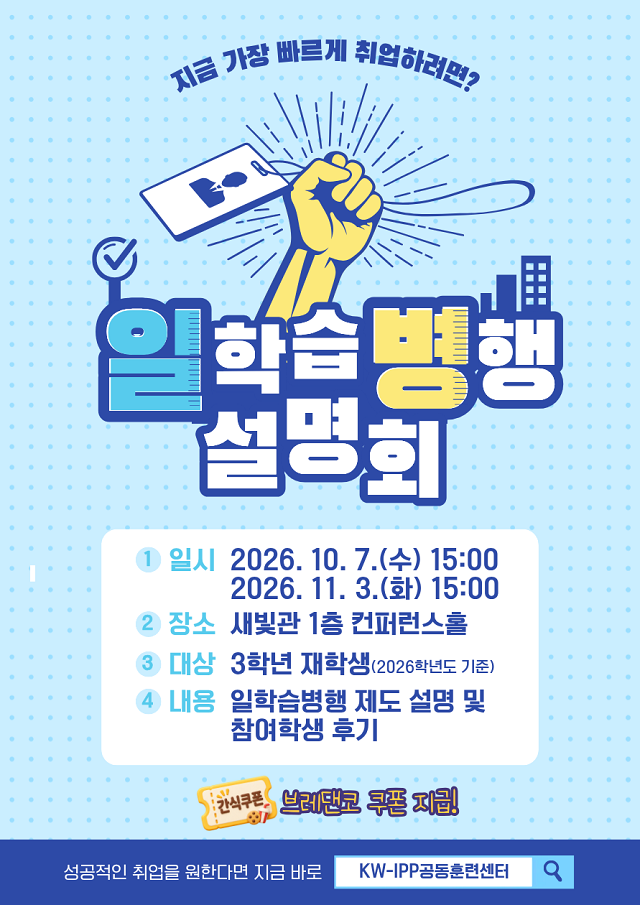 일학습병행 설명회
일시 
1차 2026년 10월 7일 수요일 오후 3시
2차 2026년 11월 3일 화요일 오후 3시
장소 새빛관 1층 컨퍼런스홀
대상 2026학년도 기준으로 3학년 재학생
내용 일학습병행 제도 설명 및 참여학생 후기
설명회 참석자에게는 브레댄코 쿠폰 지급 예정입니다.