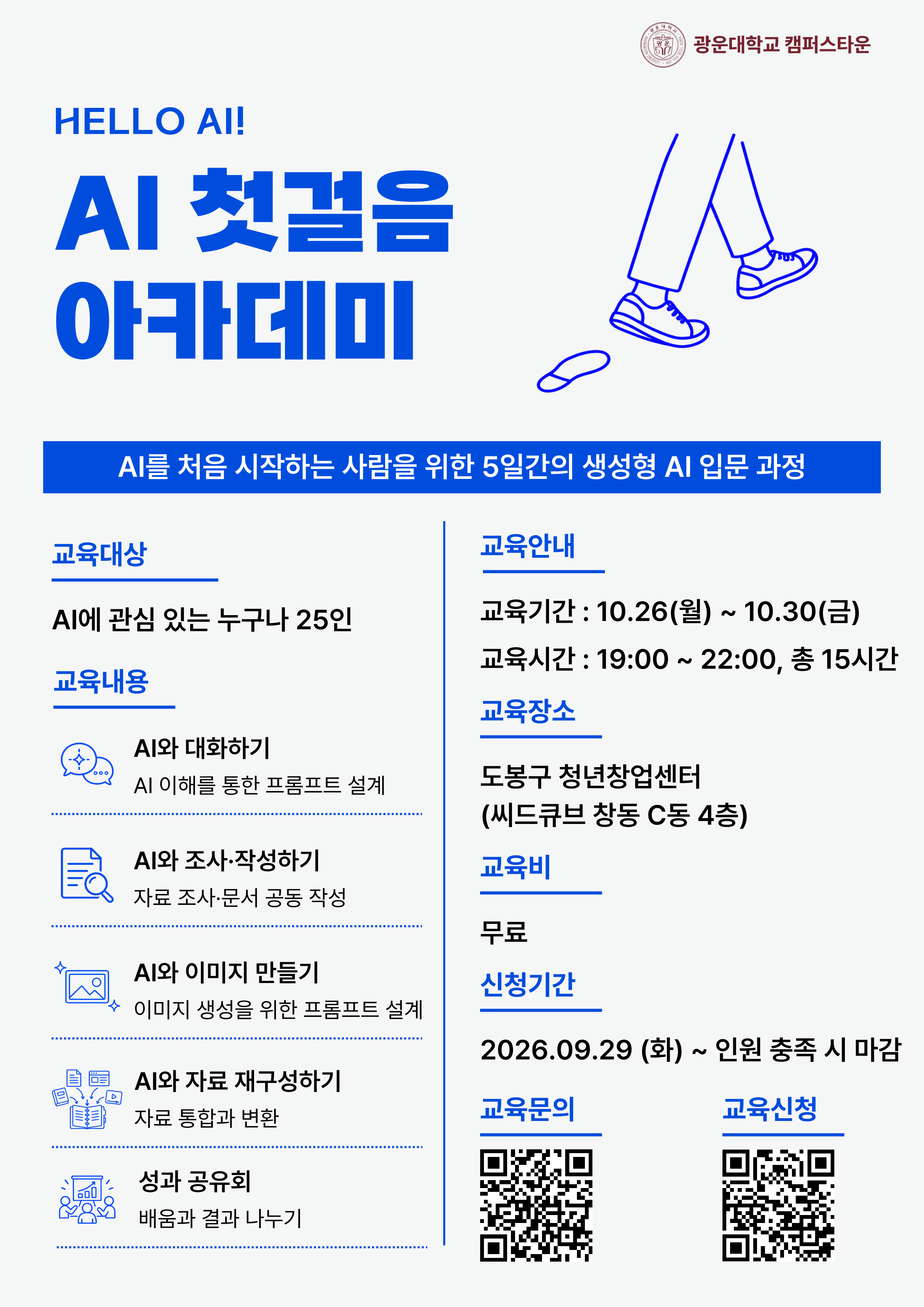 HELLO AI!
AI 첫걸음 아카데미
AI를 처음 시작하는 사람을 위한 5일간의 생성형 AI 입문 과정
교육대상
AI에 관심 있는 누구나 25인
교육내용
AI와 대화하기
AI 이해를 통한 프롬프트 설계
AI와 조사·작성하기
자료 조사·문서 공동 작성
AI와 이미지 만들기
이미지 생성을 위한 프롬프트 설계
AI와 자료 재구성하기
자료 통합과 변환
성과 공유회
배움과 결과 나누기
교육안내
교육기간 : 10.26(월) ~ 10.30(금)
교육시간 : 19:00 ~ 22:00, 총 15시간
교육장소
도봉구 청년창업센터
(씨드큐브 창동 C동 4층)
교육비
무료
신청기간
2026.09.29 (화) ~ 인원 충족 시 마감
교육문의
QR코드
교육신청
QR코드
광운대학교 캠퍼스타운