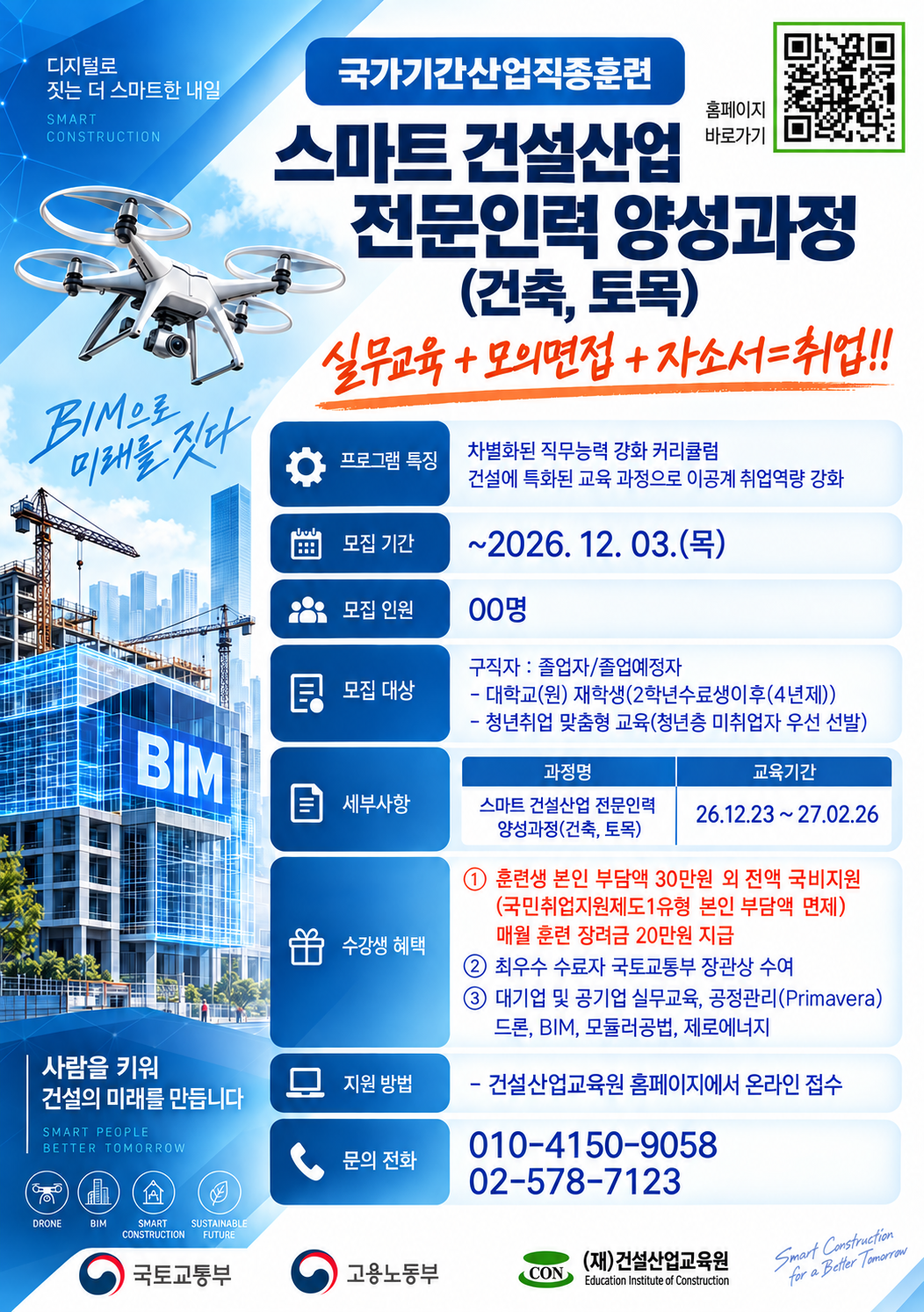 [국가기간산업직종훈련] 스마트 건설산업 전문인력 양성과정(건축·토목) 모집 안내

건축·토목 분야 취업을 희망하는 구직자 및 졸업예정자를 대상으로 스마트 건설산업 전문인력 양성과정 교육생을 모집합니다.

모집 기간: ~ 2026. 12. 3.(목)

교육 기간: 2026. 12. 23. ~ 2027. 2. 26.

교육 내용: 건설 실무교육, BIM, 드론, 공정관리(Primavera) 등

교육 혜택: 국비지원 및 매월 훈련장려금 지급

건축·토목 분야 취업 역량을 강화하고자 하는 학생들의 많은 관심 바랍니다.

※ 자세한 내용 및 신청은 포스터 내 QR코드 또는 건설산업교육원 홈페이지를 참고해 주시기 바랍니다.
