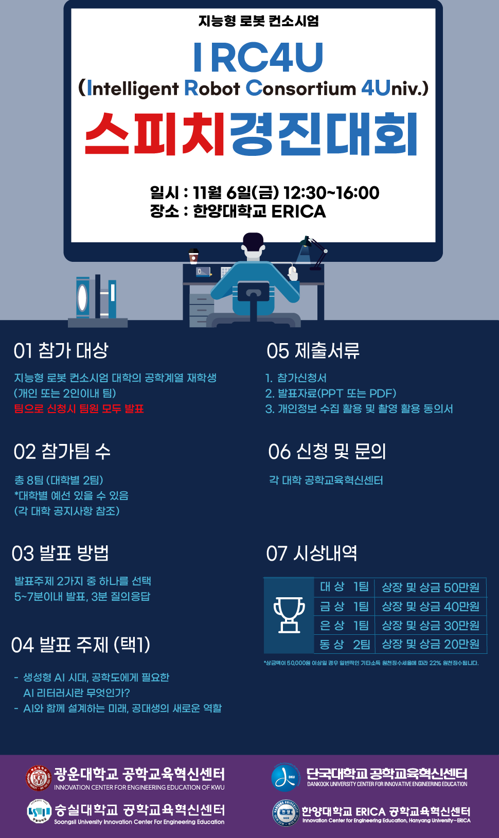 § 대회명 : 2026 IRC4U 스피치 경진대회(IRC4U : Intelligent Robot Consortium 4 Univ.) § 주최 : 지능형 로봇 컨소시엄§ 주관 : 한양대학교 ERICA 공학교육혁신센터§ 대회일시 : 11월 6일(금) 11:00~15:00 § 장소 : 한양대학교 ERICA 일신재 B115호§ 참가대상 : 지능형 로봇 컨소시엄 대학의 공학계열 재학생§ 참가팀수 : 대학별 2팀(개인 또는 2인 이내 팀, 팀원 모두 발표) § 발표주제- 생성형 AI 시대, 공학도에게 필요한 AI 리터러시란 무엇인가?- AI와 함께 설계하는 미래, 공대생의 새로운 역할§ 팀별 발표시간 : 5~7분이내(대본 사용 불가) § 제출서류- 참가자 명단(대학별 공학교육혁신센터에서 취합 후 제출)- 발표자료(PPT 또는 PDF)_발표자료 제작가이드 참조- 참가신청서- 개인정보 수집 활용 동의서, 사진/영상 촬영 및 활용 동의서§ 제출기한- 참가자 명단 : 11월 4일(수)- 발표자료 및 참가서류 : 11월 4일(수)・발표자료 파일명 : 2026 스피치 경진대회 발표자료_00대학_이름・참가서류 파일명 : 참가서류 파일명_00대학_이름§ 제출방법 : 이메일(icee@hanyang.ac.kr)- 참가자 명단 이메일 제목 : 2026 스피치 경진대회 참가자 명단_00대학- 발표자료 및 참가서류 이메일 제목 : 2026 스피치 경진대회 발표자료_00대학_이름