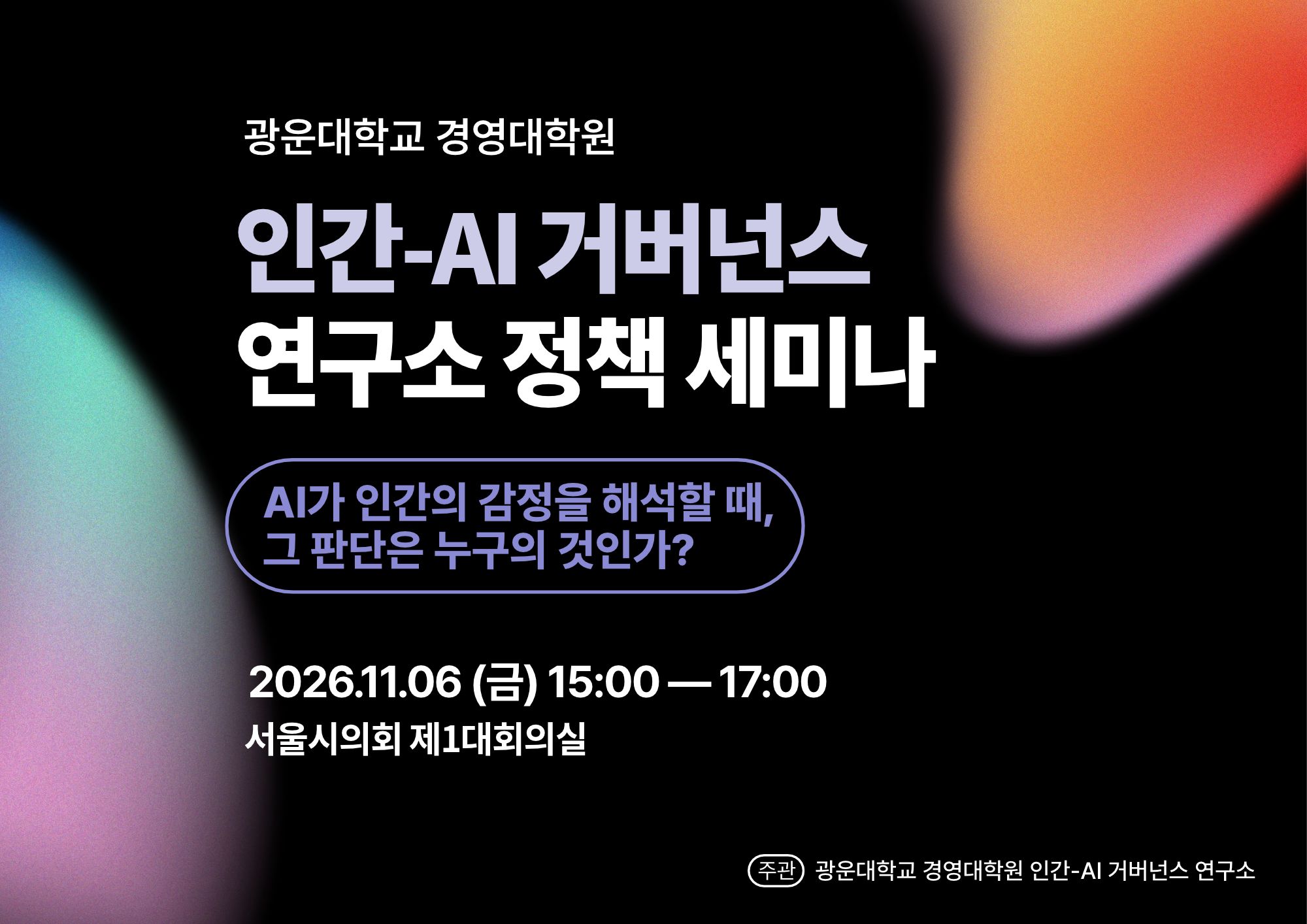  

[행사 개요]

· 행사명: AI가 인간의 감정을 해석할 때, 그 판단은 누구의 것인가?

· 부제: 정확도 이후: 해석 권한·정정 수용성·판단 영향의 검증

· 일시: 2026년 11월 6일(금) 15:00–17:00

· 장소: 서울시의회 제1대회의실​

· 공동주최: 광운대학교 경영대학원 인간-AI 거버넌스 연구소, RRI (Paris), 보건의료신문

· 주요 프로그램: 기조발제, 임상 및 AI 안전성 평가 분야 전문가 발표, 학술 종합토론