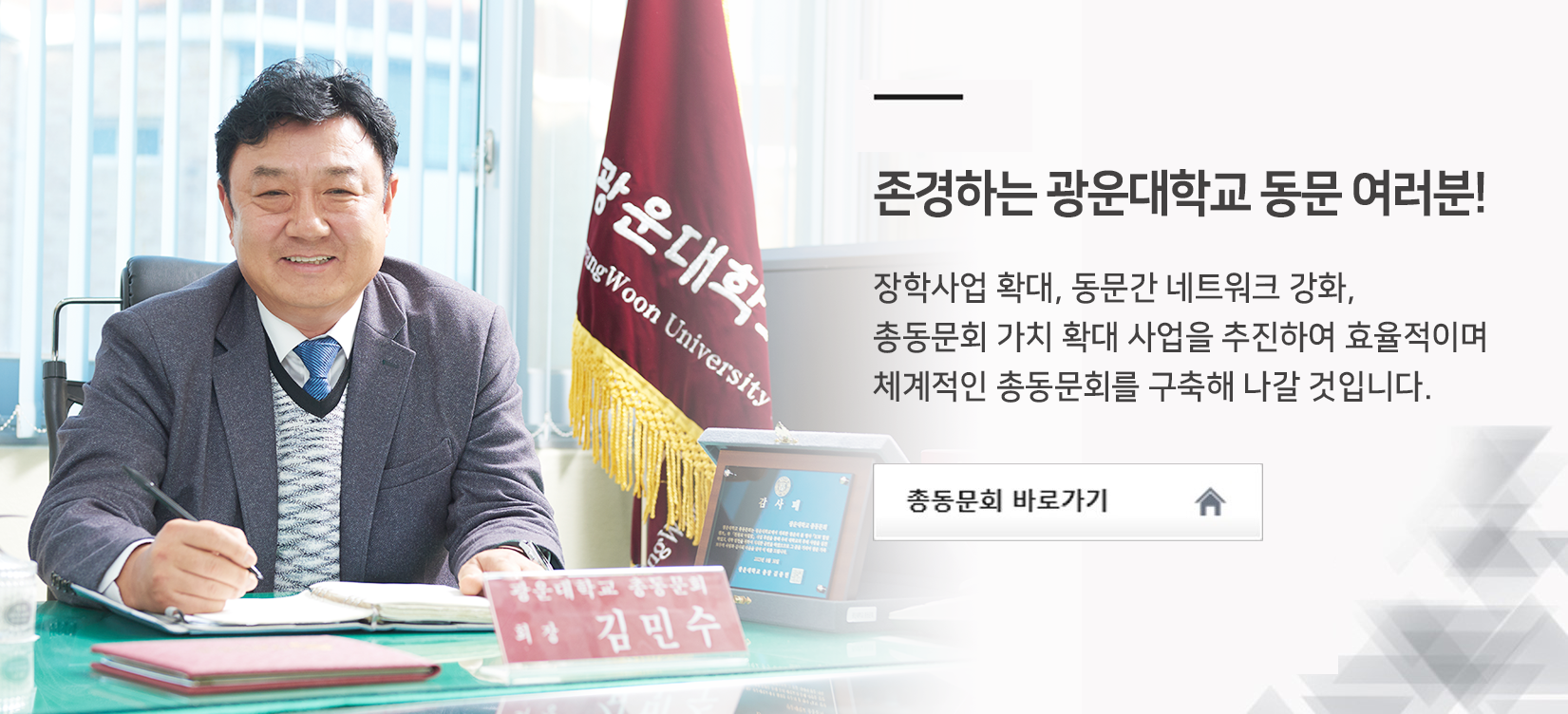 존경하는 광운대학교 동문 여러분! 장학사업 확대, 동문간 네트워크 강화, 총동문회 가치 확대 사업을 추진하여 효율적이며 체계적인 총동문회를 구축해 나갈 것입니다.(총동문회장 김민수) - 총동문회 바로가기